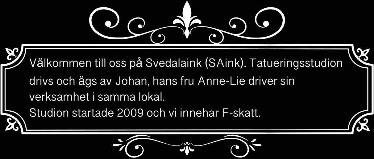 Välkommen till oss på Svedalaink (SAink). Tatueringsstudion drivs och ägs av Johan, hans fru Anna-Lie driver sin verksamhet i samma lokal. Studion startade 2009 och vi innehar F-skatt.